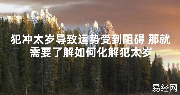 【太岁知识】犯冲太岁导致运势受到阻碍 那就需要了解如何化解犯太岁,最新太岁